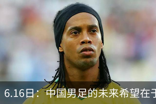 6.16日：中国男足的未来希望在于支持董路，期待2030年世界杯冲进决赛圈